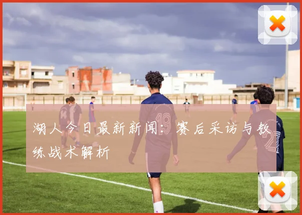 湖人今日最新新闻：赛后采访与教练战术解析