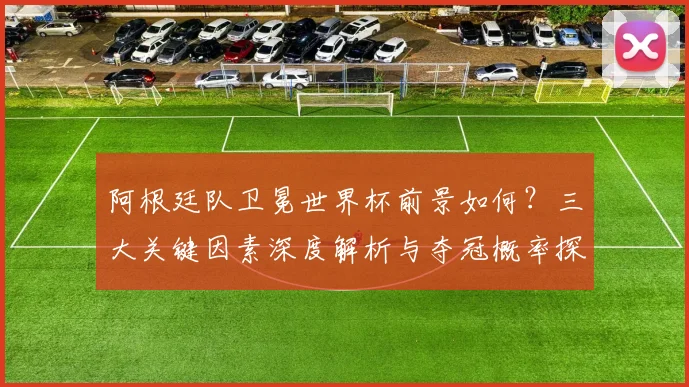 阿根廷队卫冕世界杯前景如何?三大关键因素深度解析与夺冠概率探讨