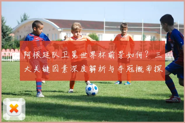 阿根廷队卫冕世界杯前景如何？三大关键因素深度解析与夺冠概率探讨