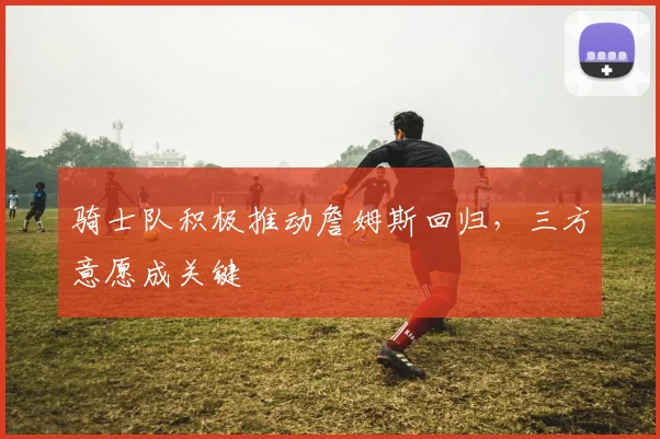 骑士队积极推动詹姆斯回归,三方意愿成关键