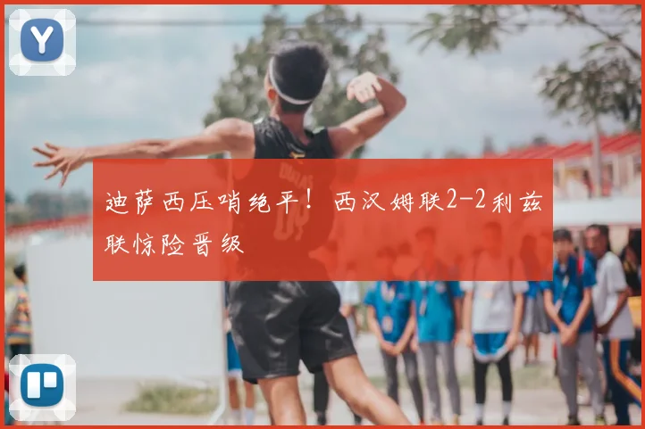 迪萨西压哨绝平！西汉姆联2-2利兹联惊险晋级