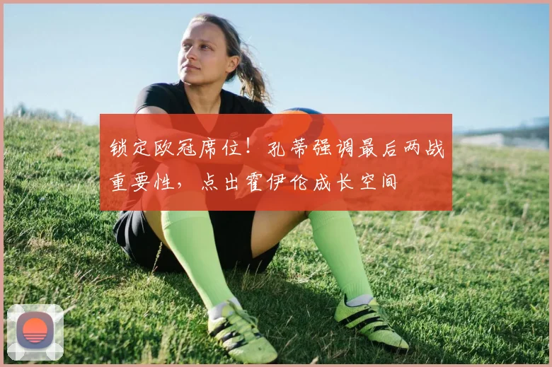 锁定欧冠席位!孔蒂强调最后两战重要性,点出霍伊伦成长空间