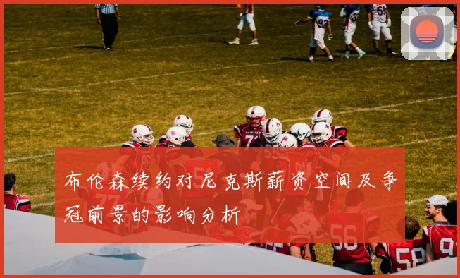 布伦森续约对尼克斯薪资空间及争冠前景的影响分析
