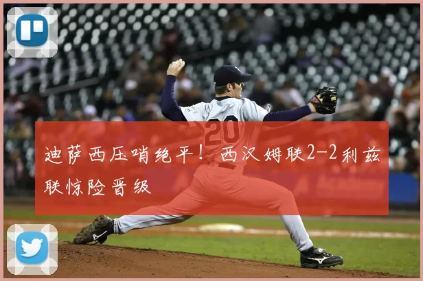 迪萨西压哨绝平！西汉姆联2-2利兹联惊险晋级