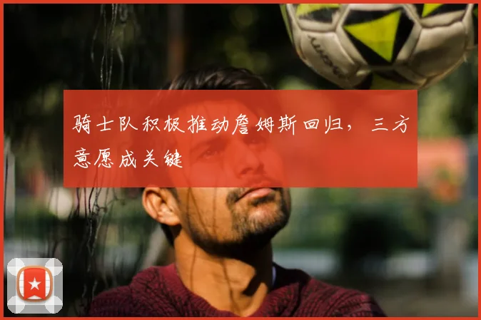 骑士队积极推动詹姆斯回归，三方意愿成关键