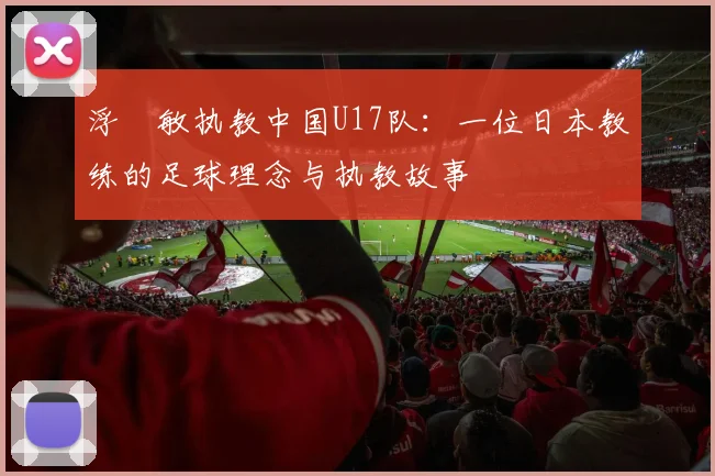 浮嶋敏执教中国U17队:一位日本教练的足球理念与执教故事